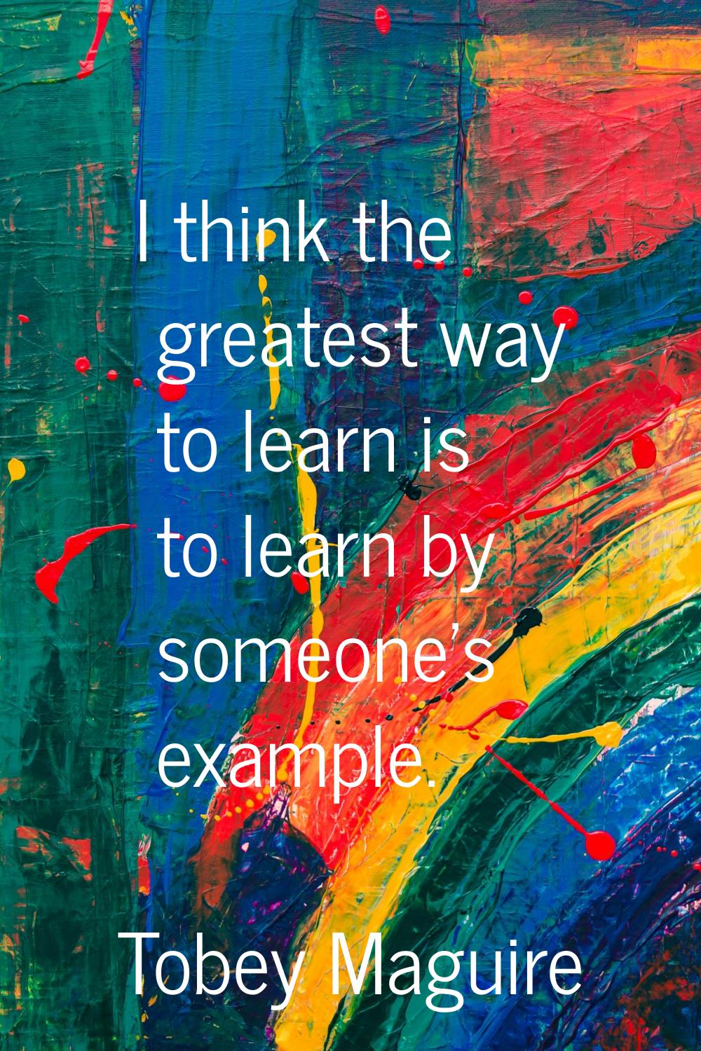 I think the greatest way to learn is to learn by someone's example.