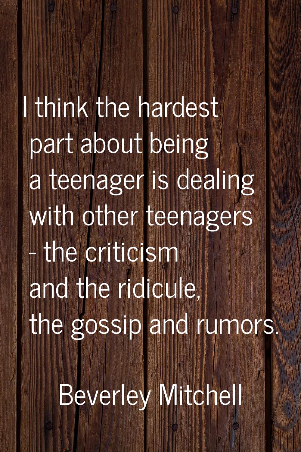I think the hardest part about being a teenager is dealing with other teenagers - the criticism and