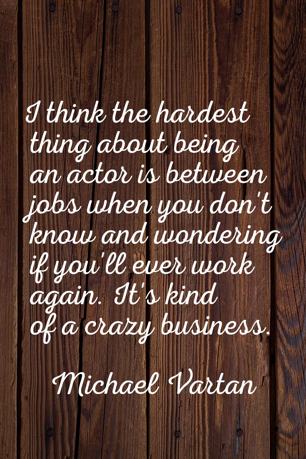I think the hardest thing about being an actor is between jobs when you don't know and wondering if