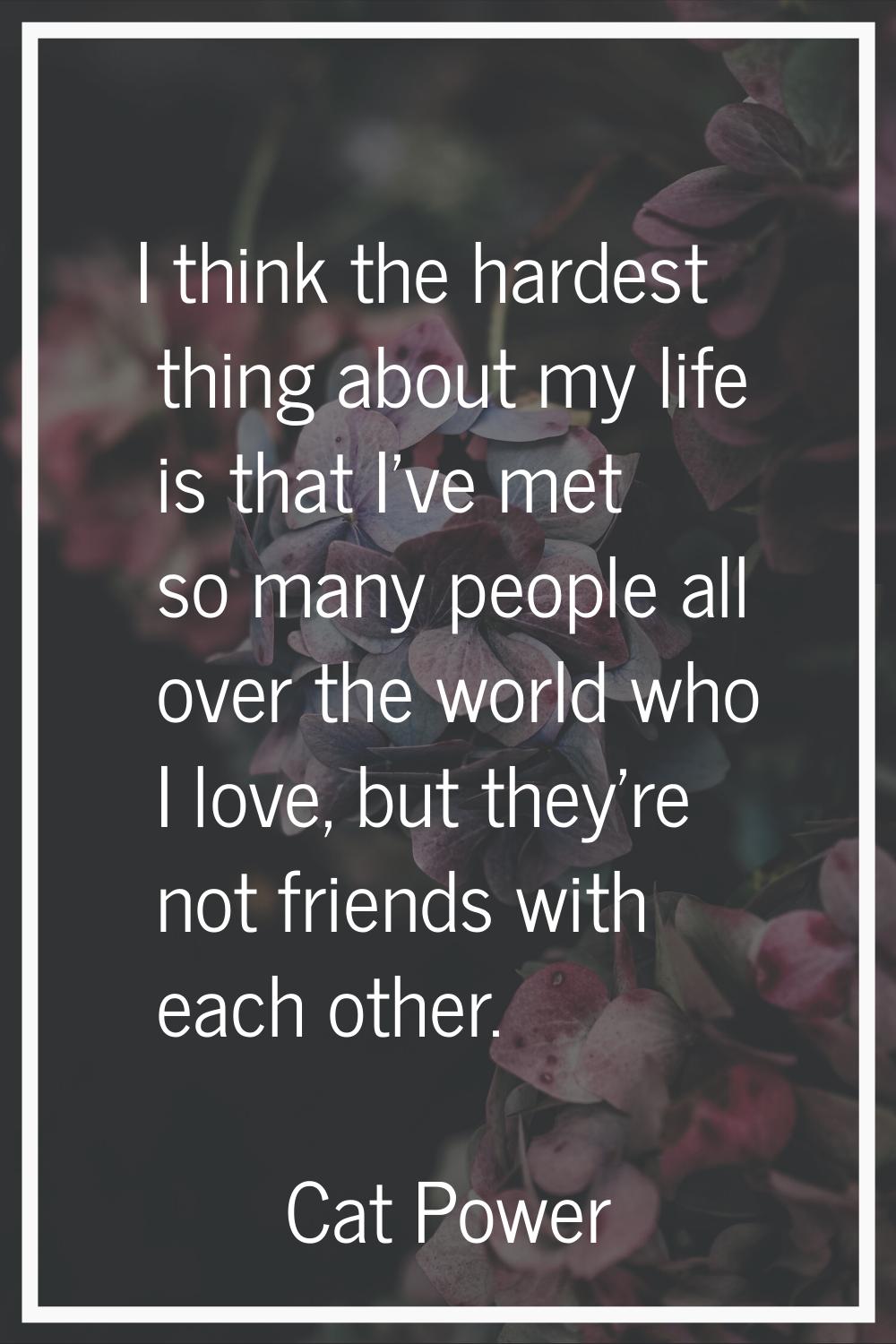 I think the hardest thing about my life is that I've met so many people all over the world who I lo