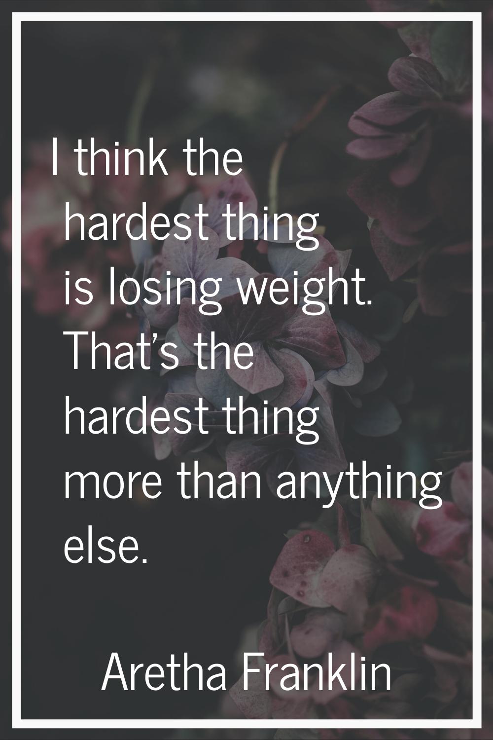 I think the hardest thing is losing weight. That's the hardest thing more than anything else.