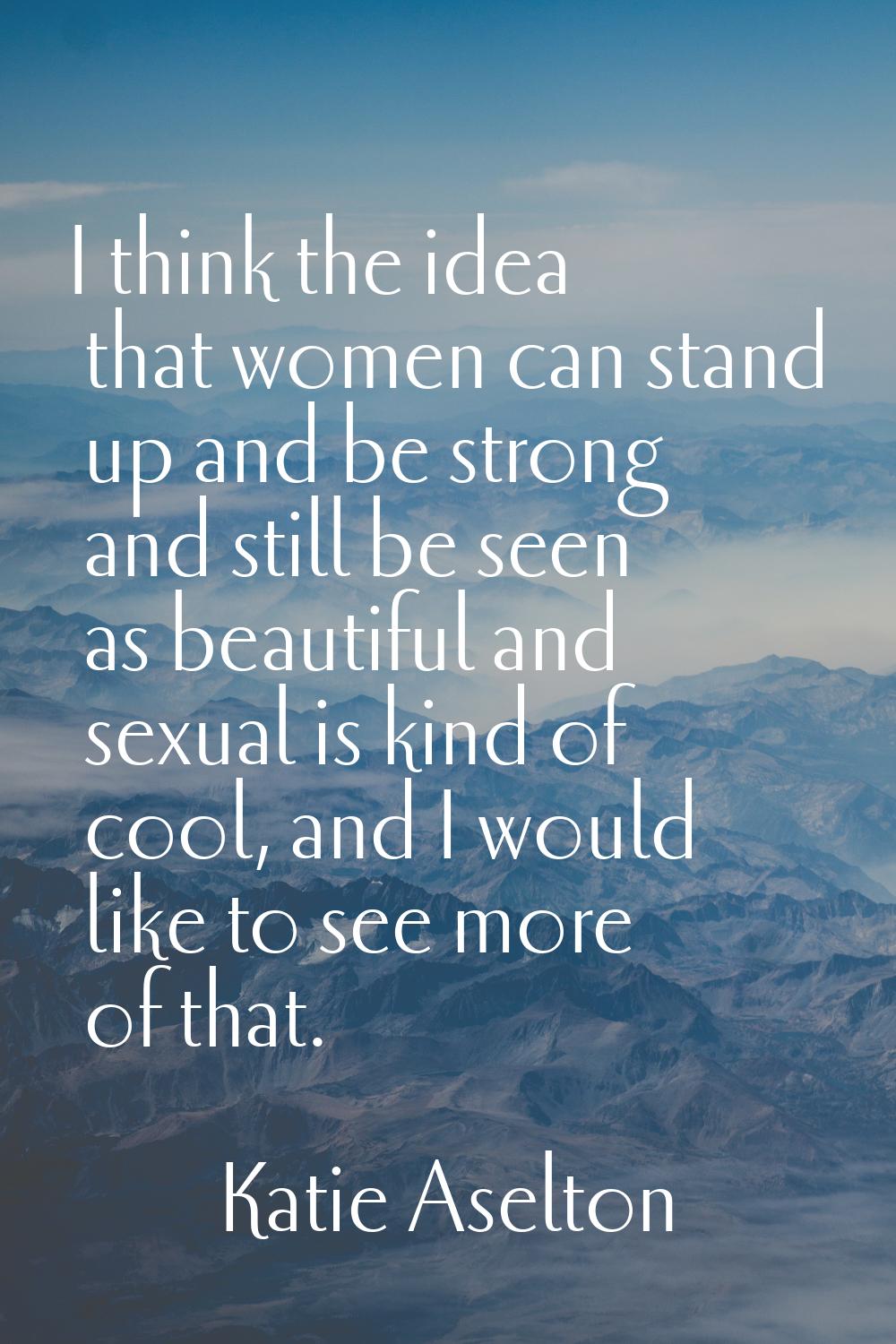 I think the idea that women can stand up and be strong and still be seen as beautiful and sexual is