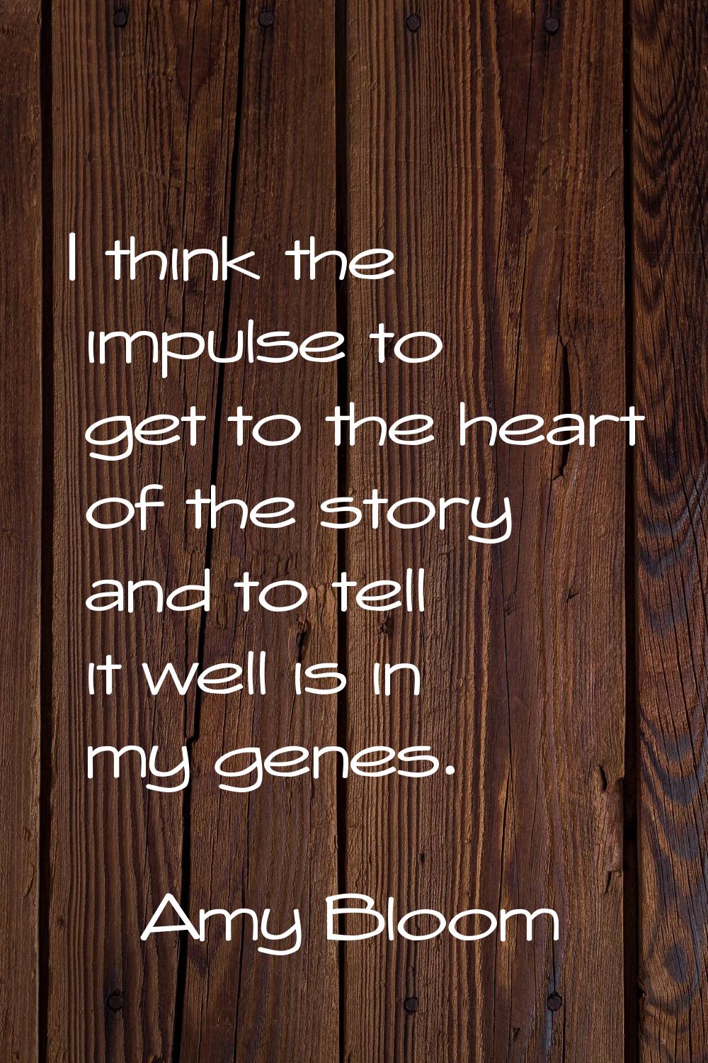 I think the impulse to get to the heart of the story and to tell it well is in my genes.