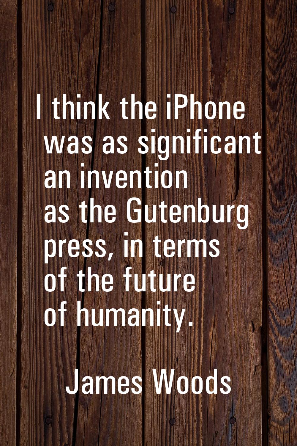 I think the iPhone was as significant an invention as the Gutenburg press, in terms of the future o