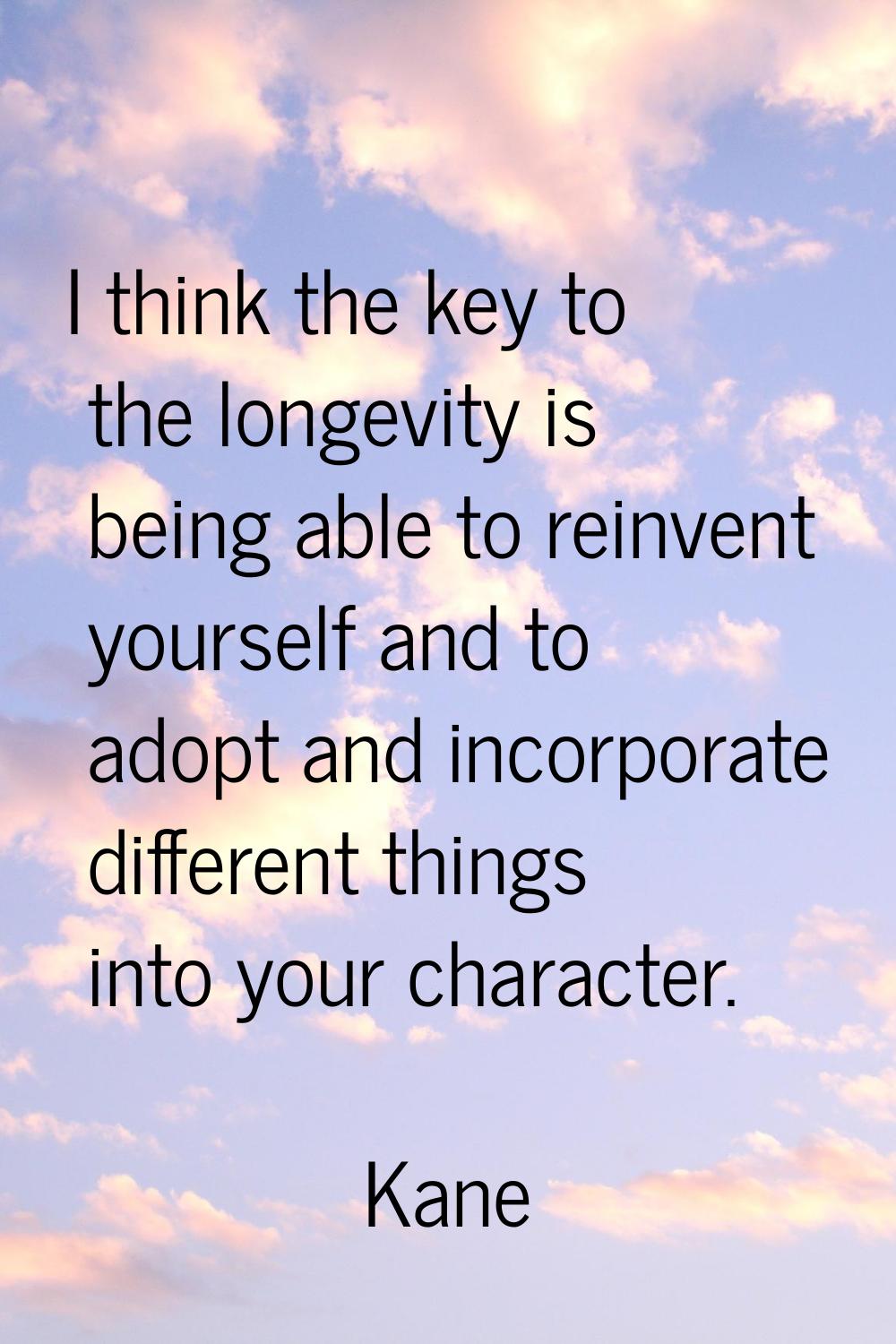 I think the key to the longevity is being able to reinvent yourself and to adopt and incorporate di