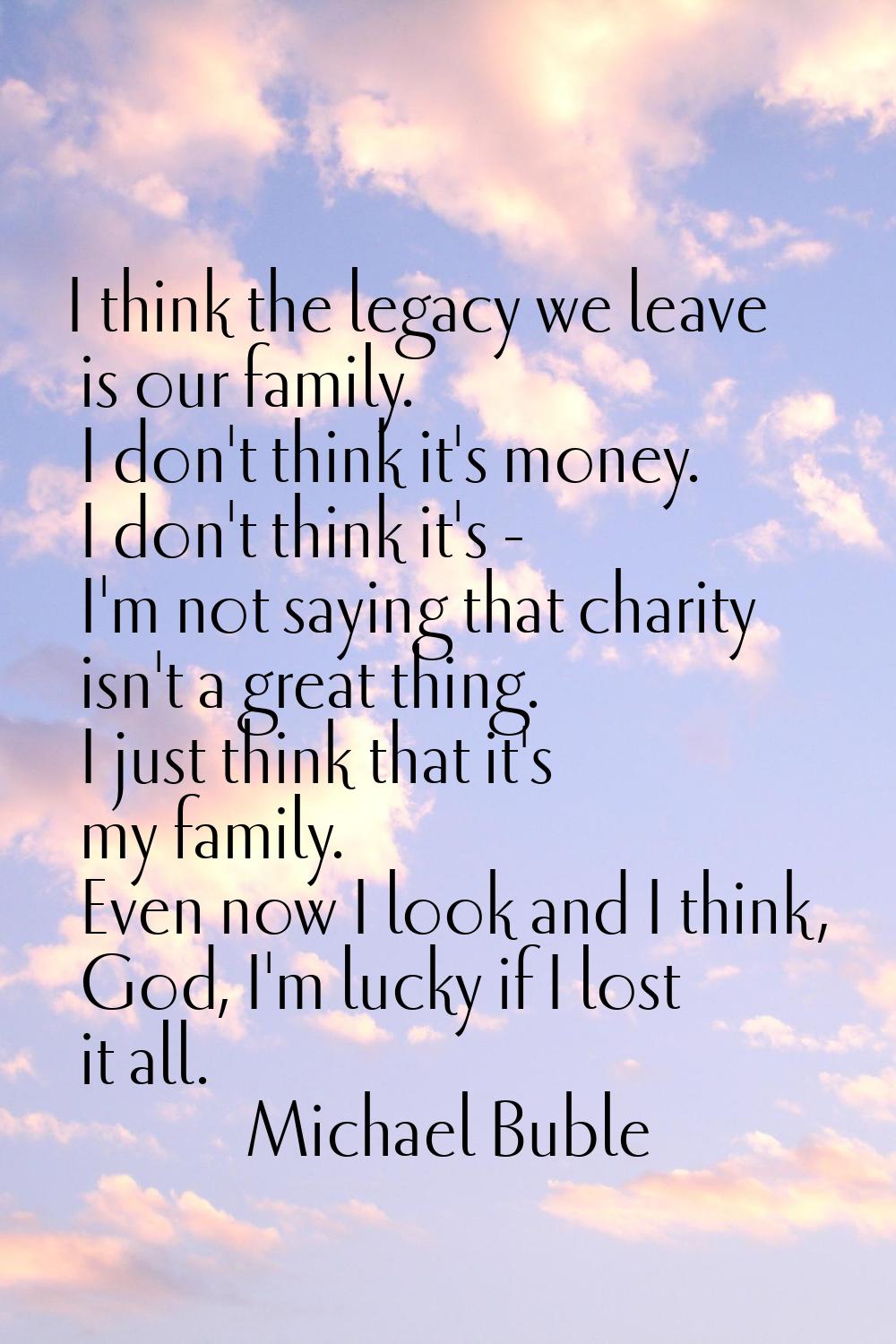 I think the legacy we leave is our family. I don't think it's money. I don't think it's - I'm not s