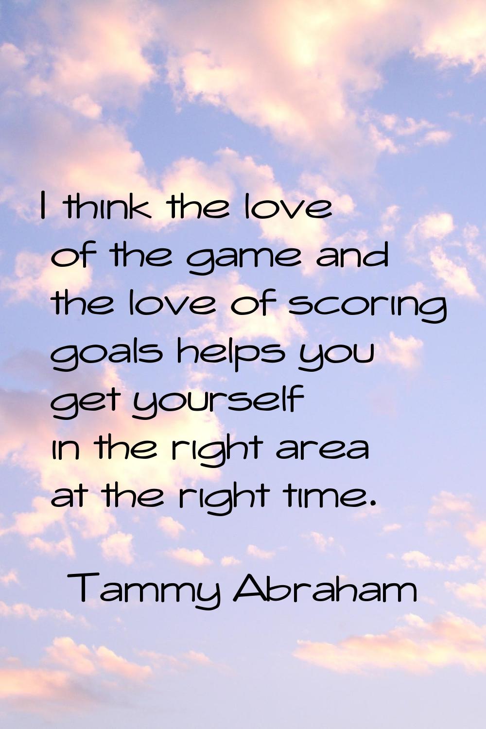 I think the love of the game and the love of scoring goals helps you get yourself in the right area
