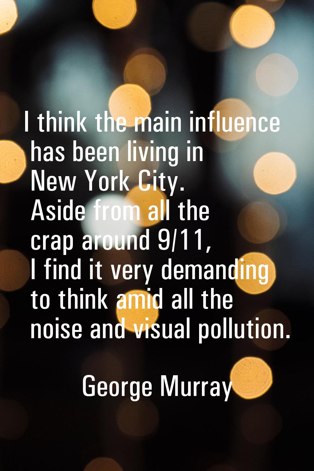 I think the main influence has been living in New York City. Aside from all the crap around 9/11, I