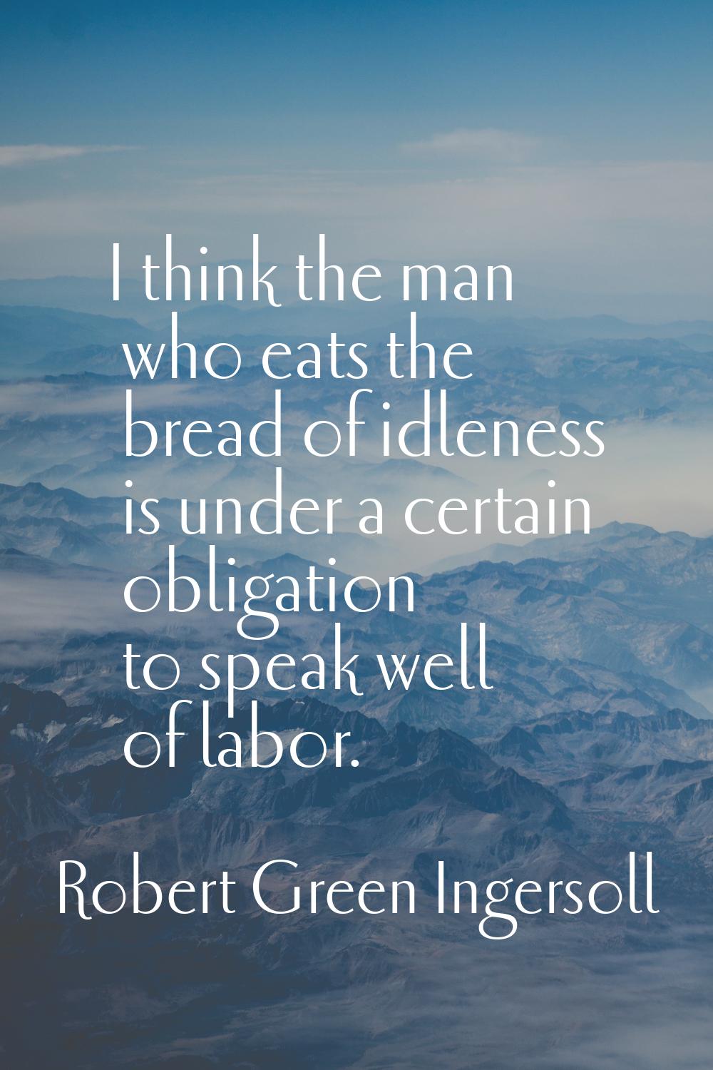 I think the man who eats the bread of idleness is under a certain obligation to speak well of labor
