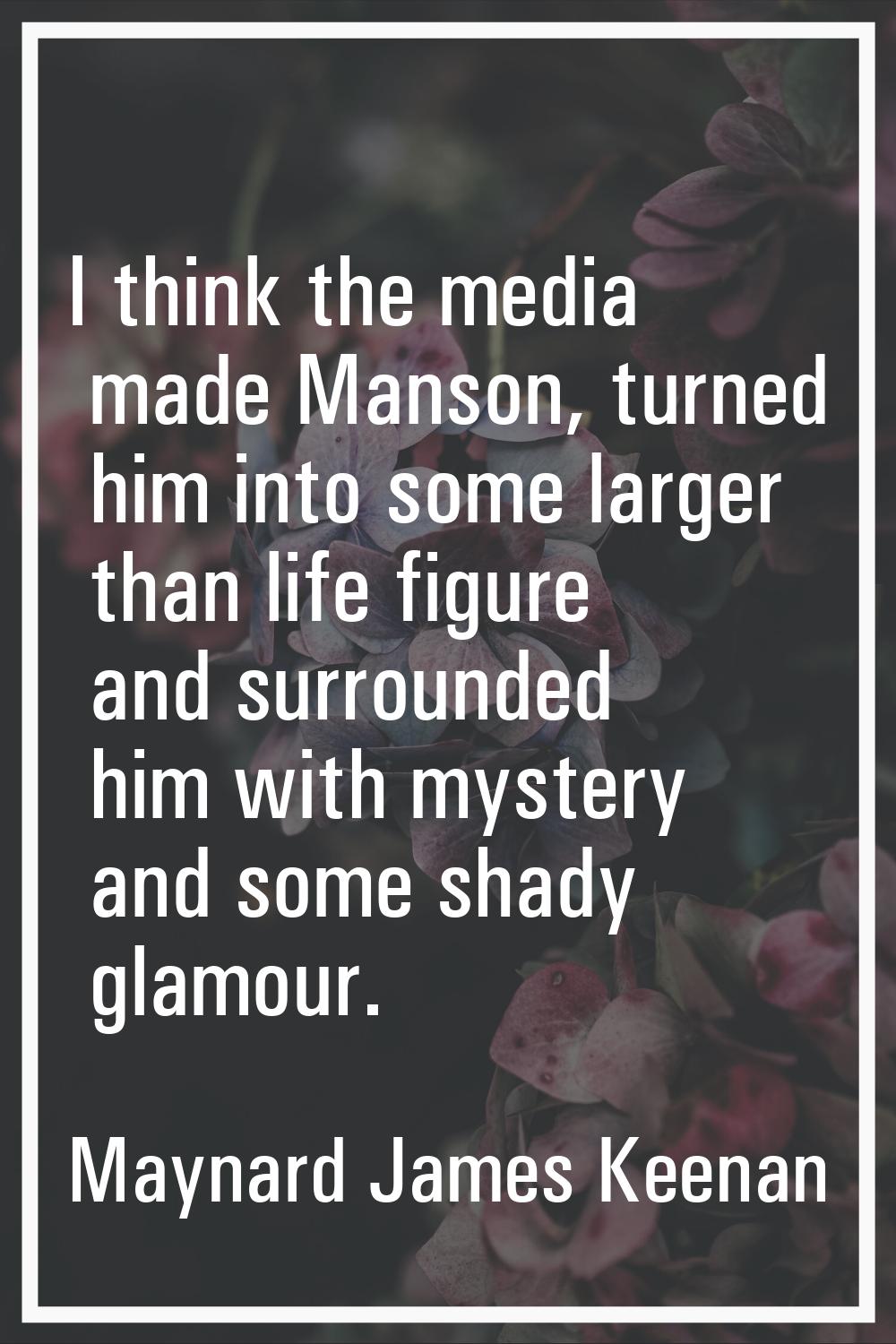I think the media made Manson, turned him into some larger than life figure and surrounded him with