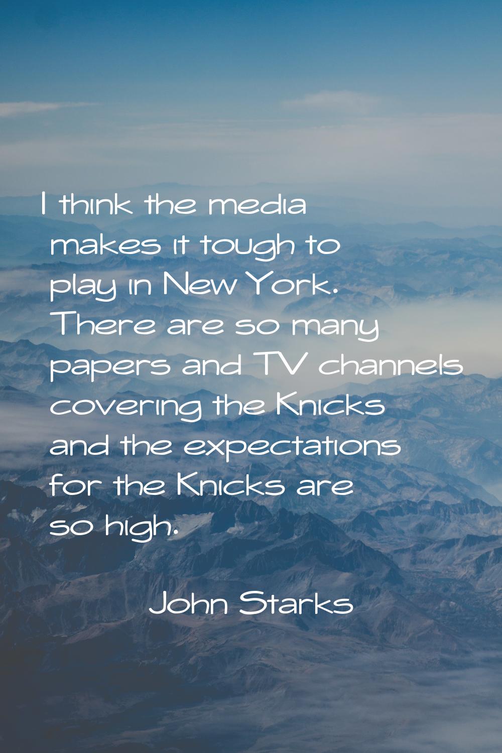 I think the media makes it tough to play in New York. There are so many papers and TV channels cove