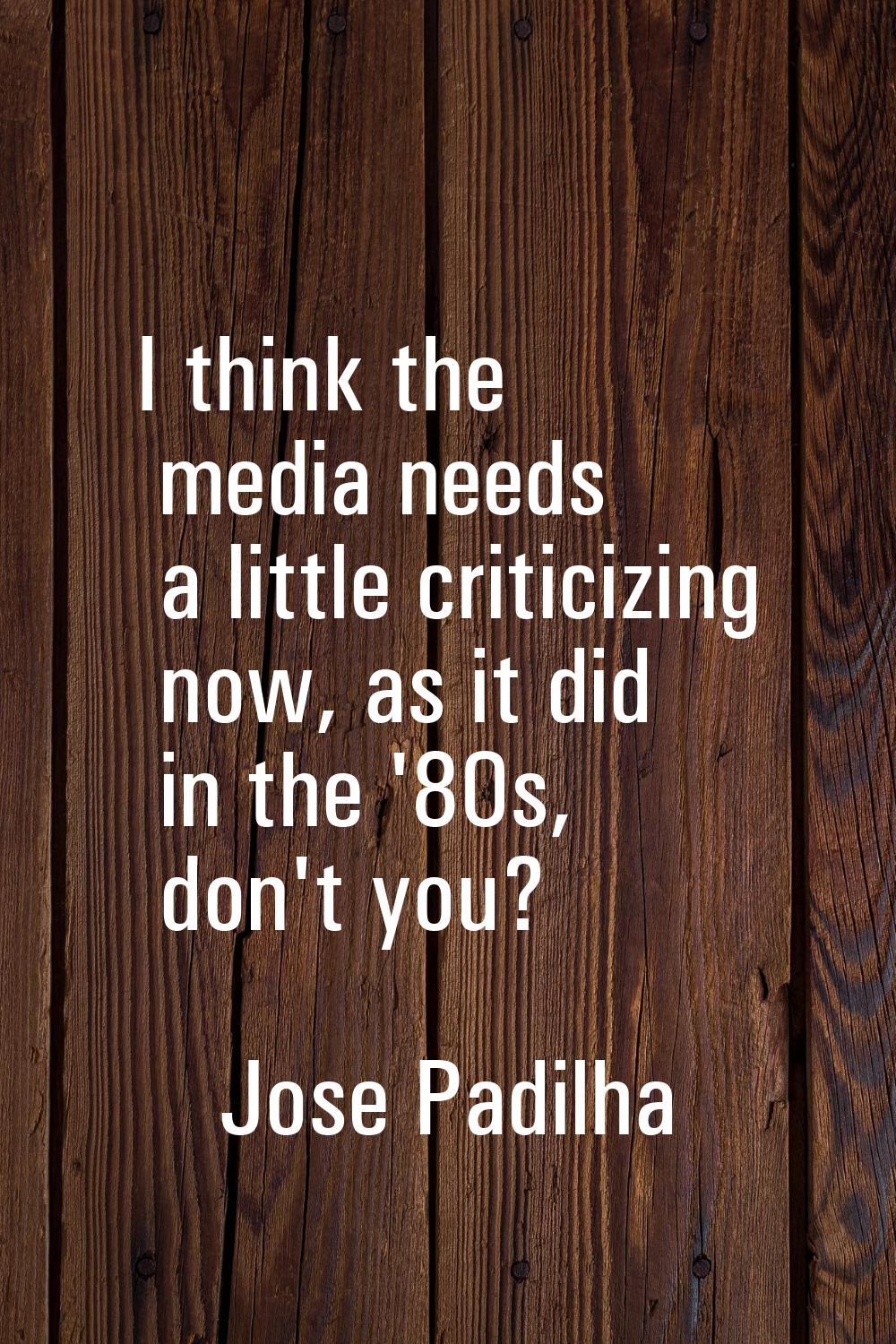I think the media needs a little criticizing now, as it did in the '80s, don't you?