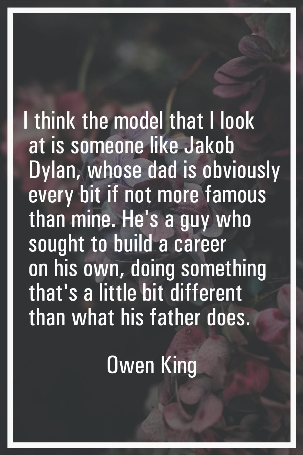 I think the model that I look at is someone like Jakob Dylan, whose dad is obviously every bit if n