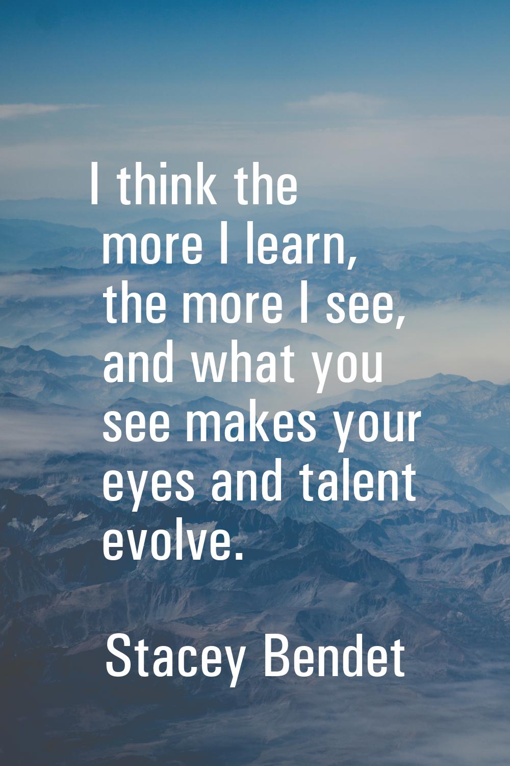 I think the more I learn, the more I see, and what you see makes your eyes and talent evolve.