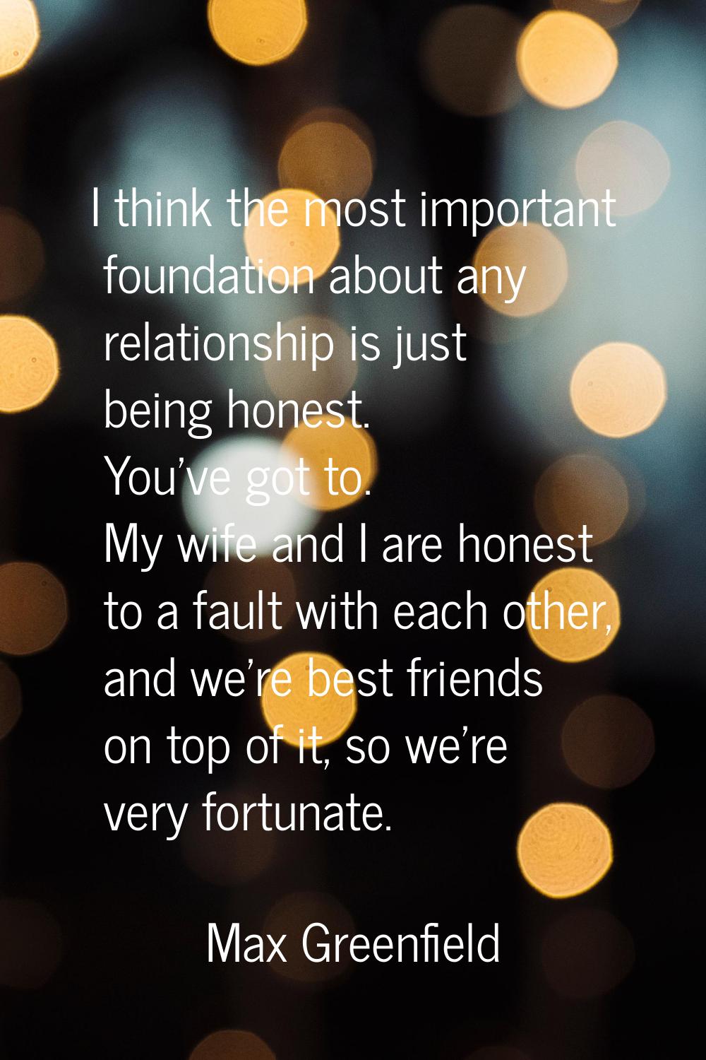 I think the most important foundation about any relationship is just being honest. You've got to. M