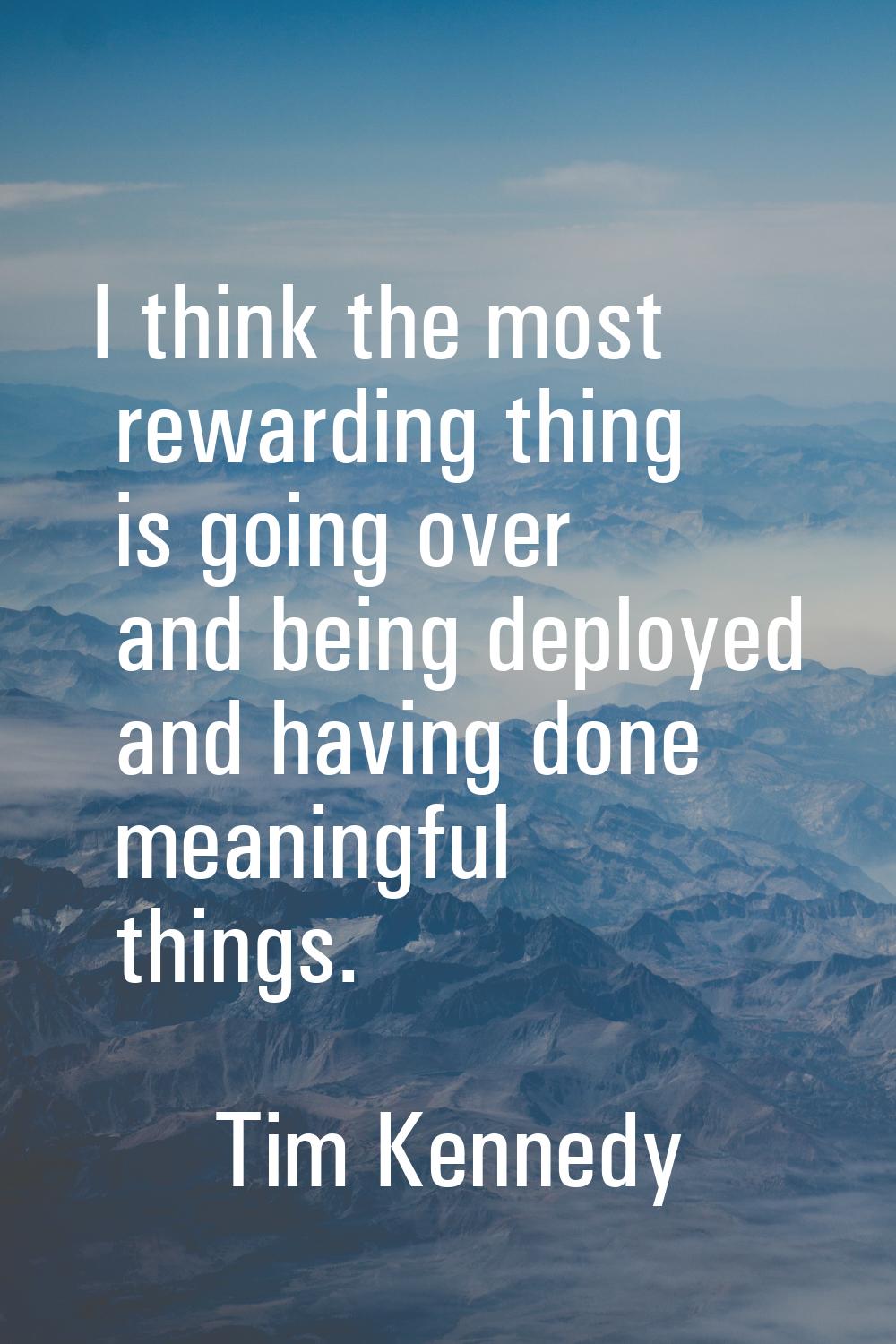 I think the most rewarding thing is going over and being deployed and having done meaningful things