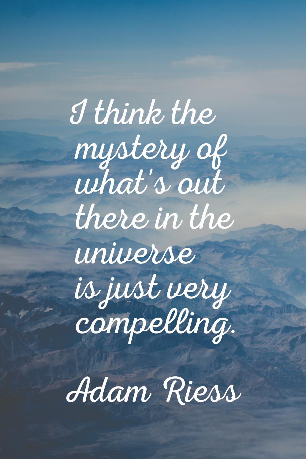 I think the mystery of what's out there in the universe is just very compelling.