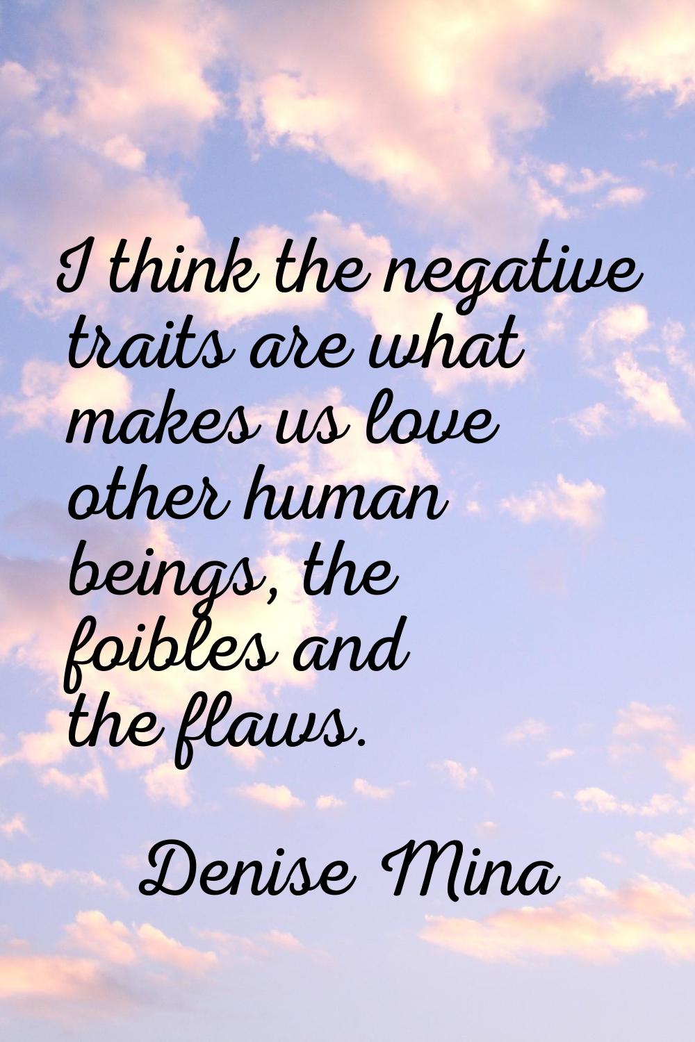 I think the negative traits are what makes us love other human beings, the foibles and the flaws.