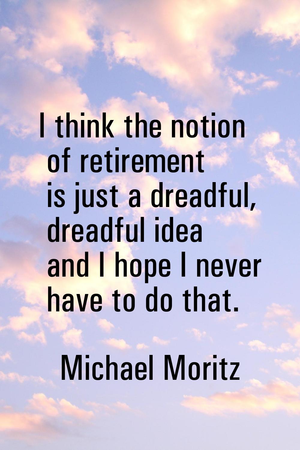 I think the notion of retirement is just a dreadful, dreadful idea and I hope I never have to do th