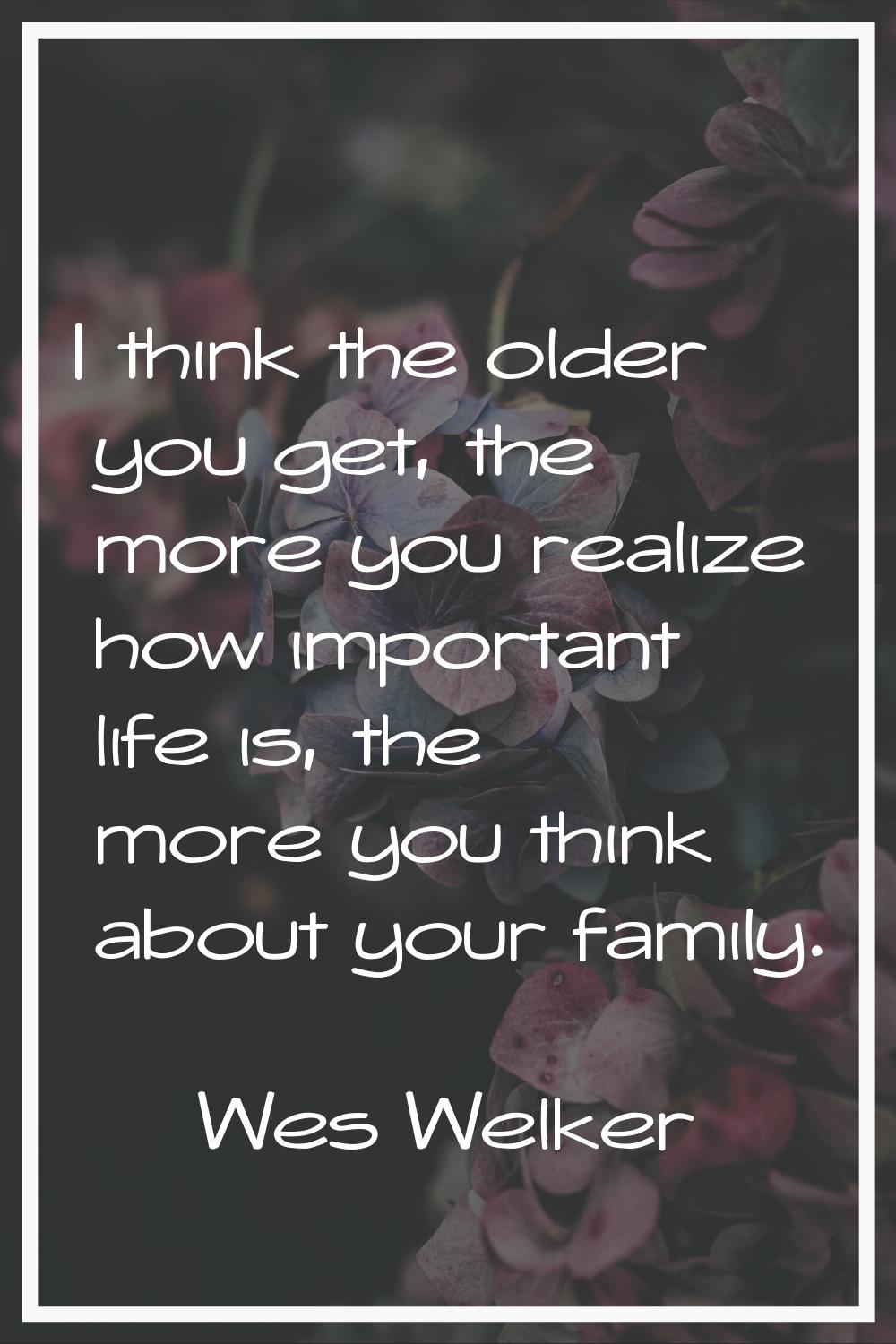 I think the older you get, the more you realize how important life is, the more you think about you