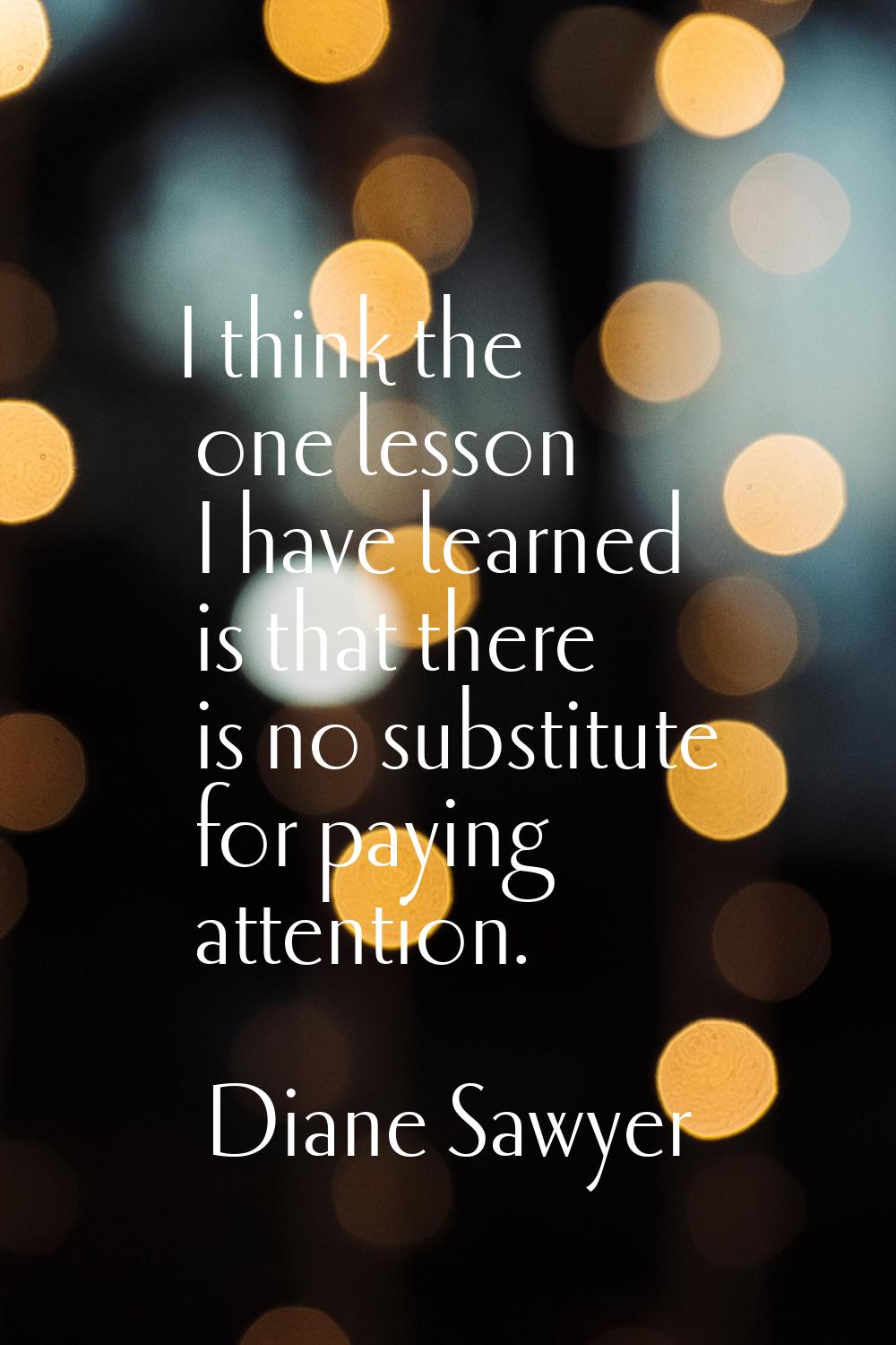 I think the one lesson I have learned is that there is no substitute for paying attention.