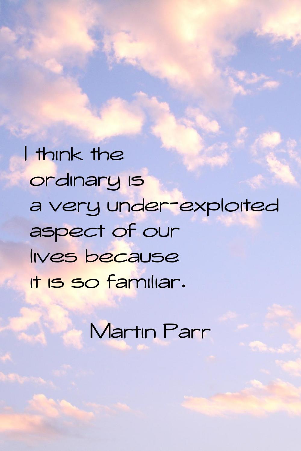 I think the ordinary is a very under-exploited aspect of our lives because it is so familiar.