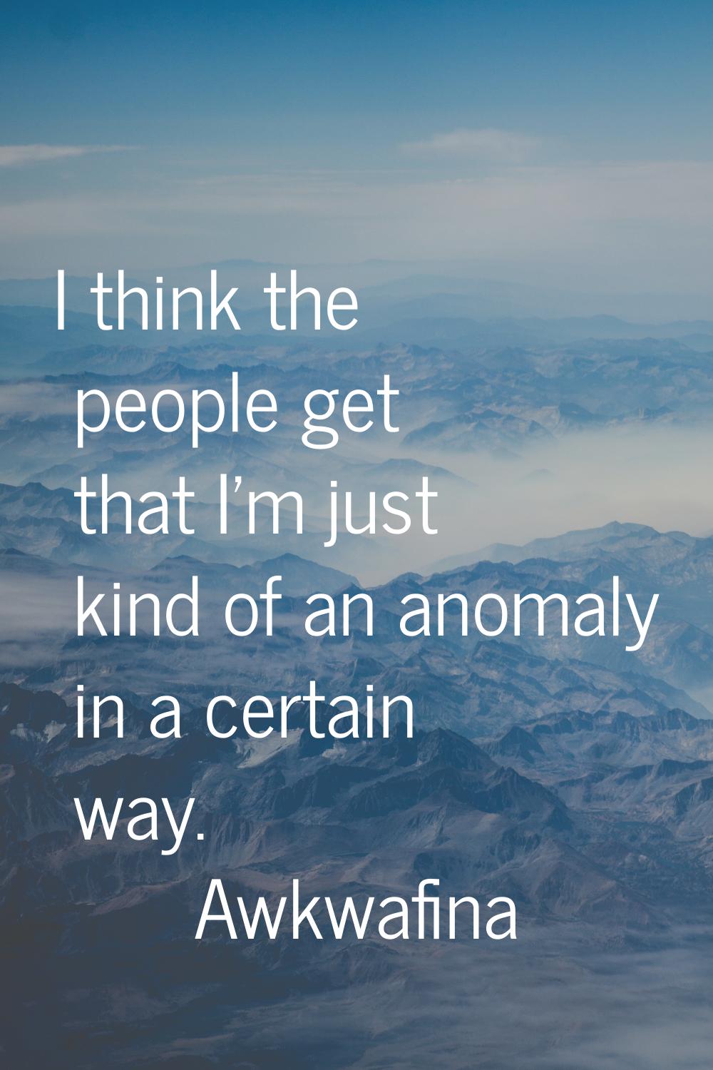 I think the people get that I'm just kind of an anomaly in a certain way.
