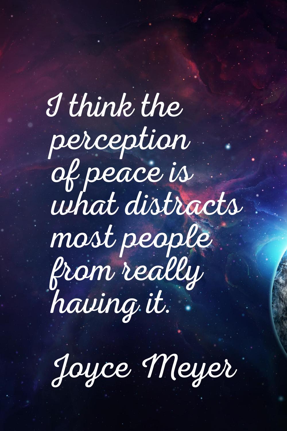 I think the perception of peace is what distracts most people from really having it.