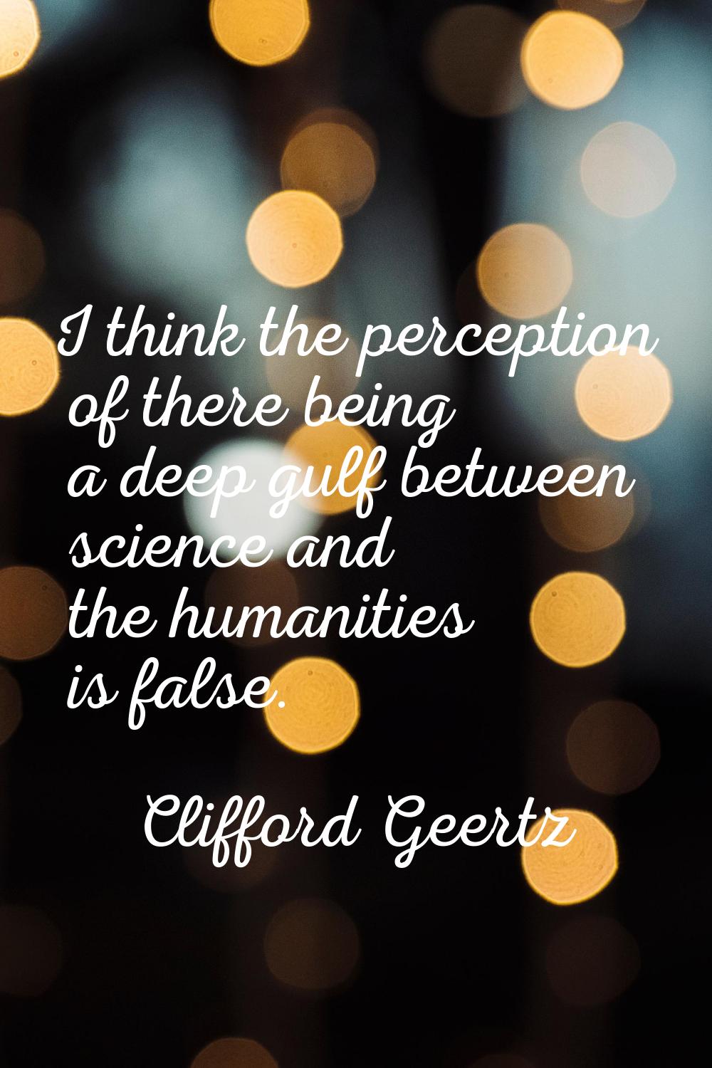 I think the perception of there being a deep gulf between science and the humanities is false.