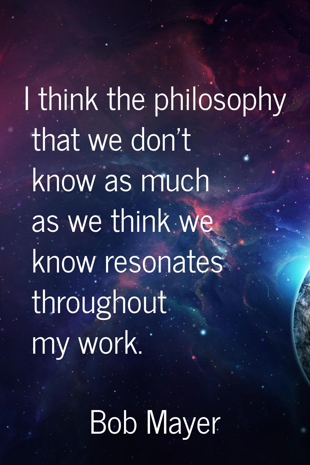I think the philosophy that we don't know as much as we think we know resonates throughout my work.