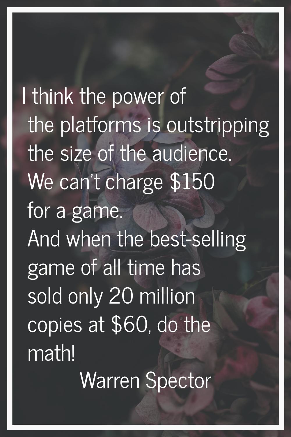 I think the power of the platforms is outstripping the size of the audience. We can't charge $150 f