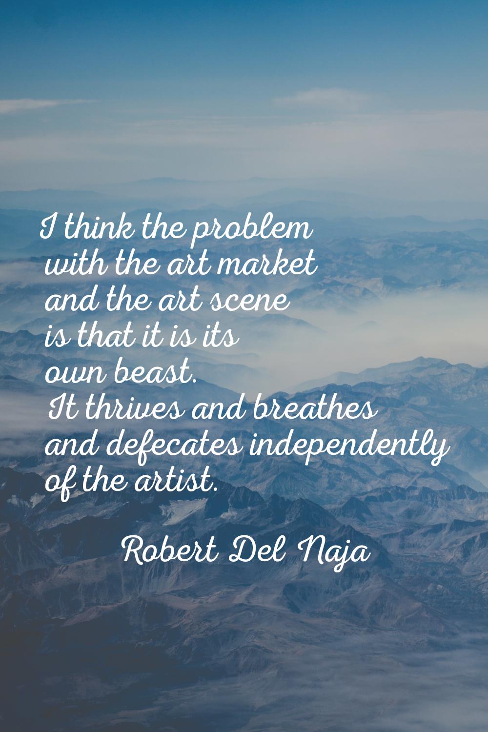 I think the problem with the art market and the art scene is that it is its own beast. It thrives a