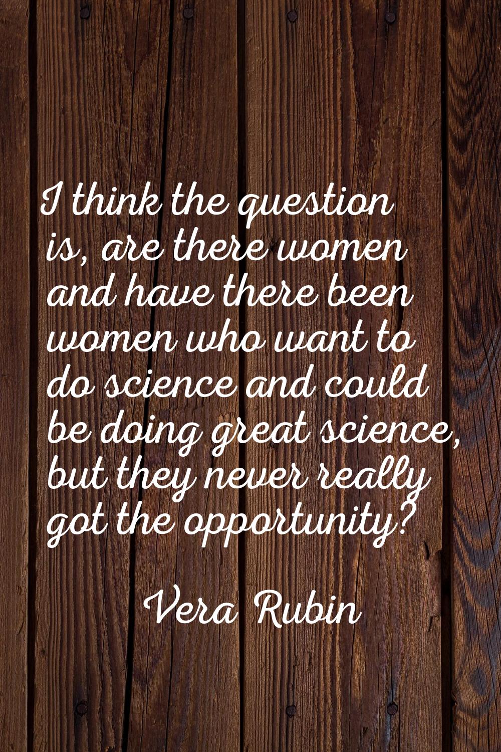 I think the question is, are there women and have there been women who want to do science and could