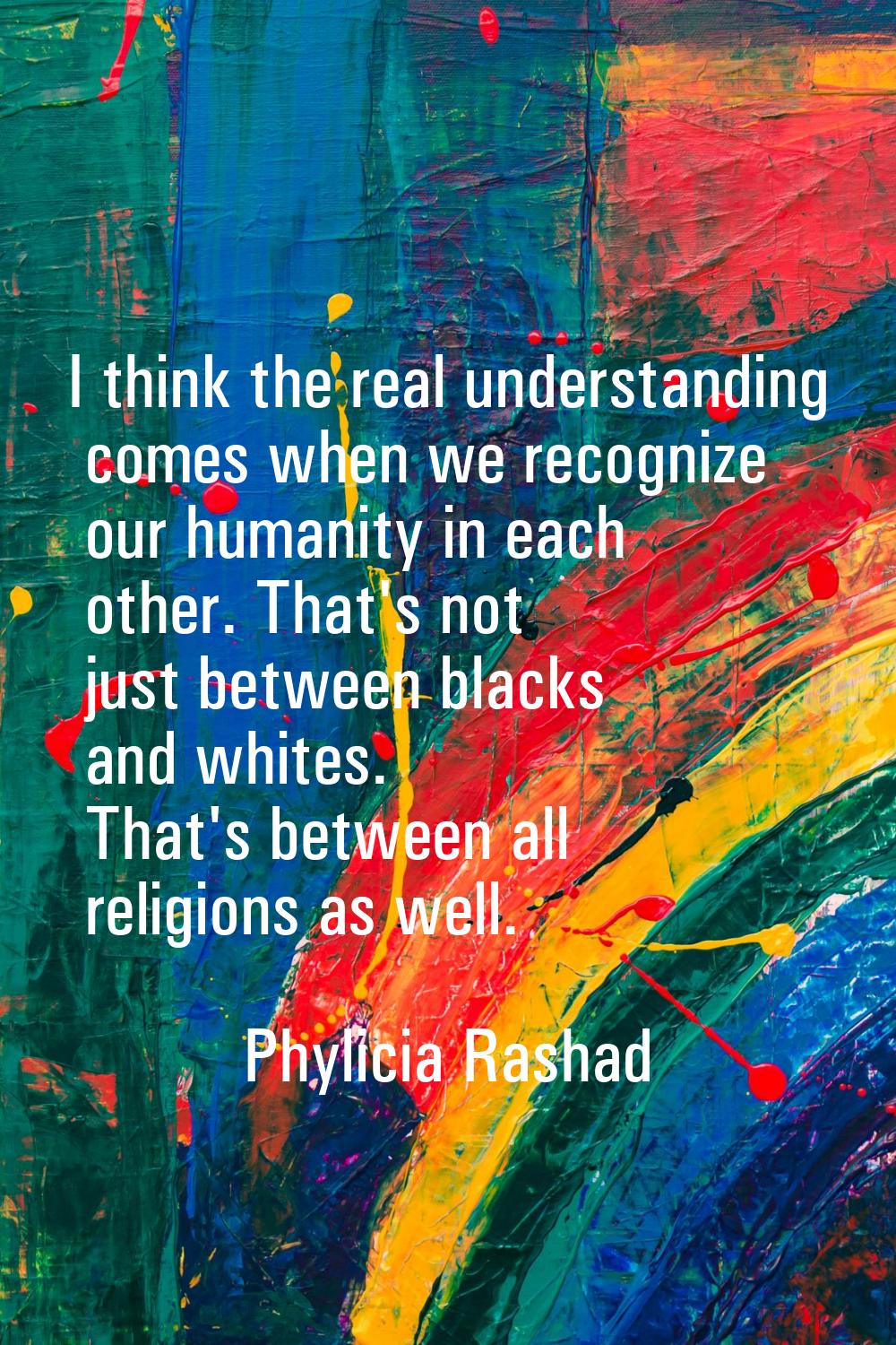 I think the real understanding comes when we recognize our humanity in each other. That's not just 