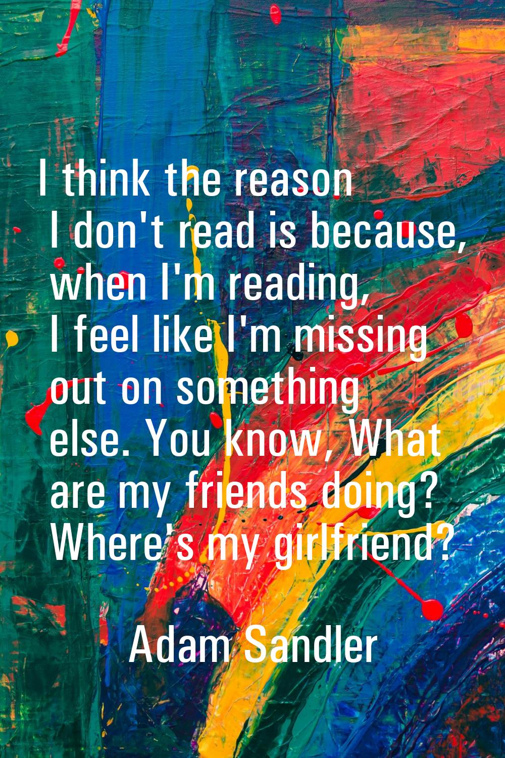 I think the reason I don't read is because, when I'm reading, I feel like I'm missing out on someth