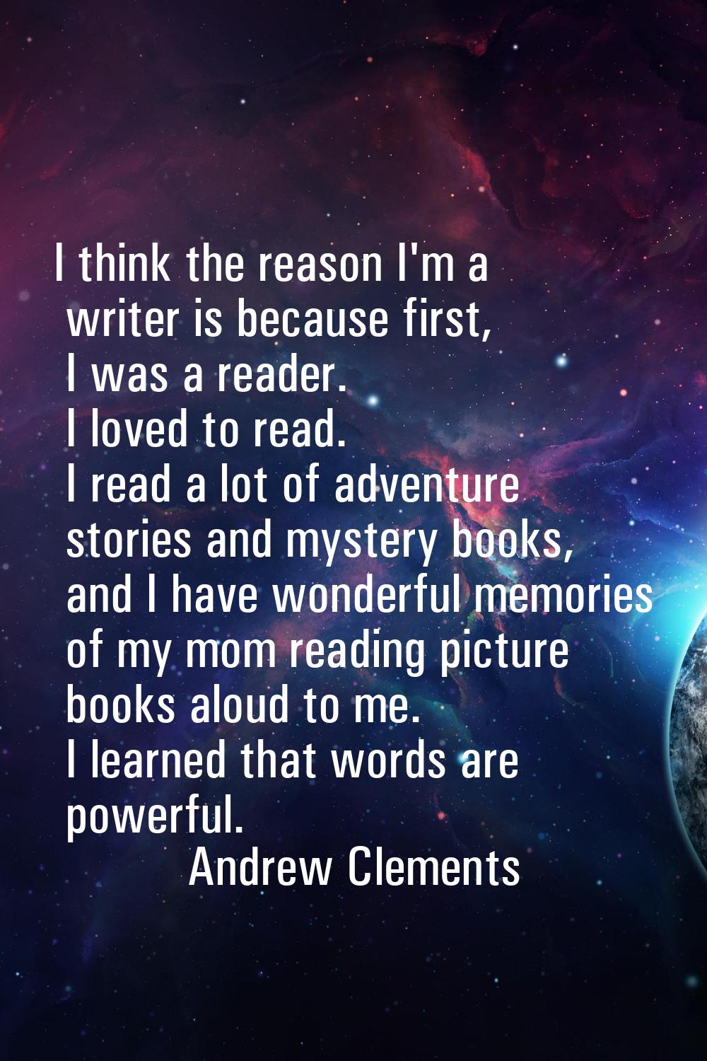 I think the reason I'm a writer is because first, I was a reader. I loved to read. I read a lot of 