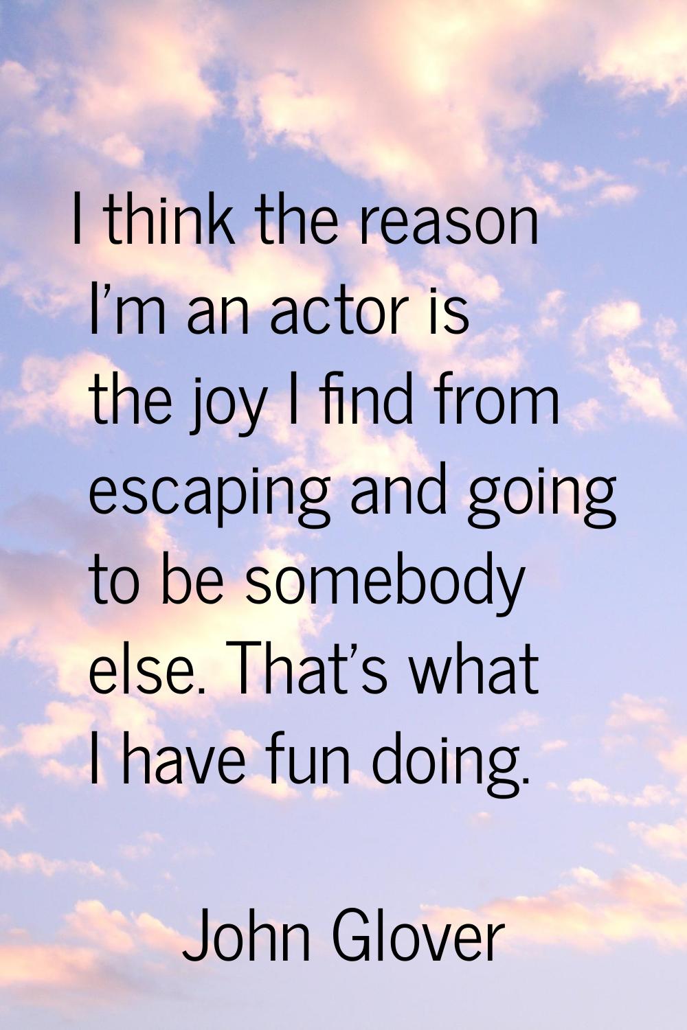 I think the reason I'm an actor is the joy I find from escaping and going to be somebody else. That