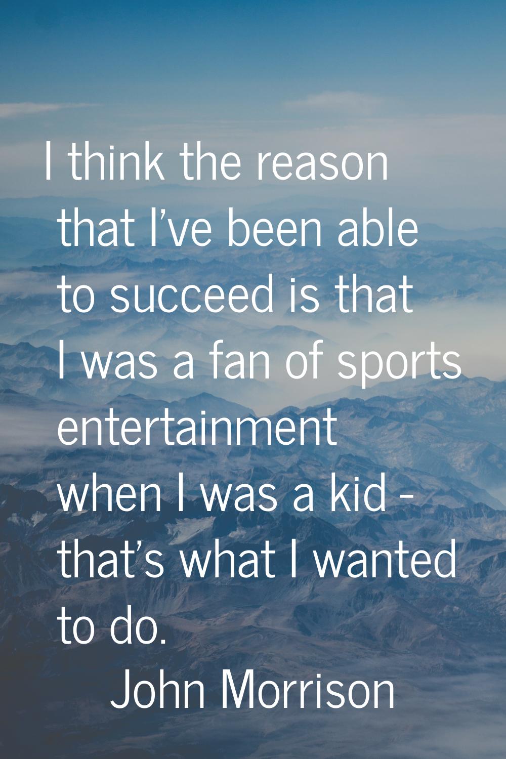 I think the reason that I've been able to succeed is that I was a fan of sports entertainment when 