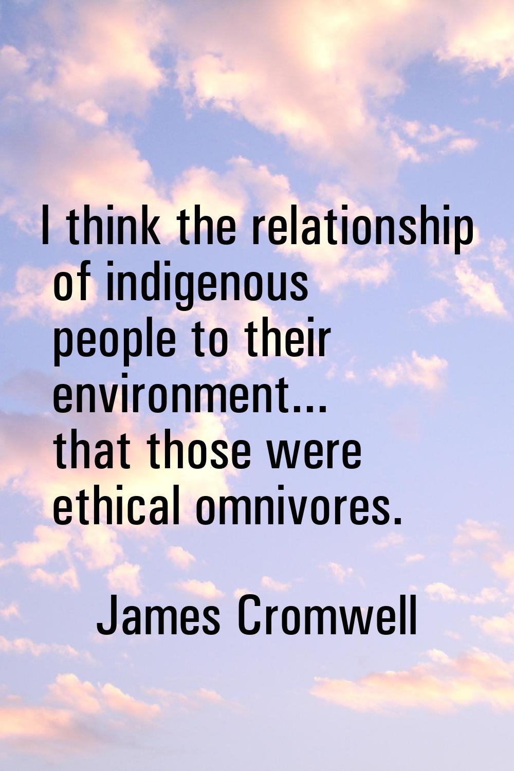 I think the relationship of indigenous people to their environment... that those were ethical omniv