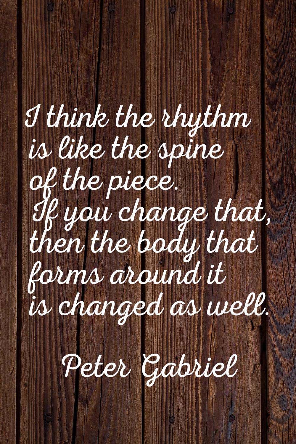 I think the rhythm is like the spine of the piece. If you change that, then the body that forms aro
