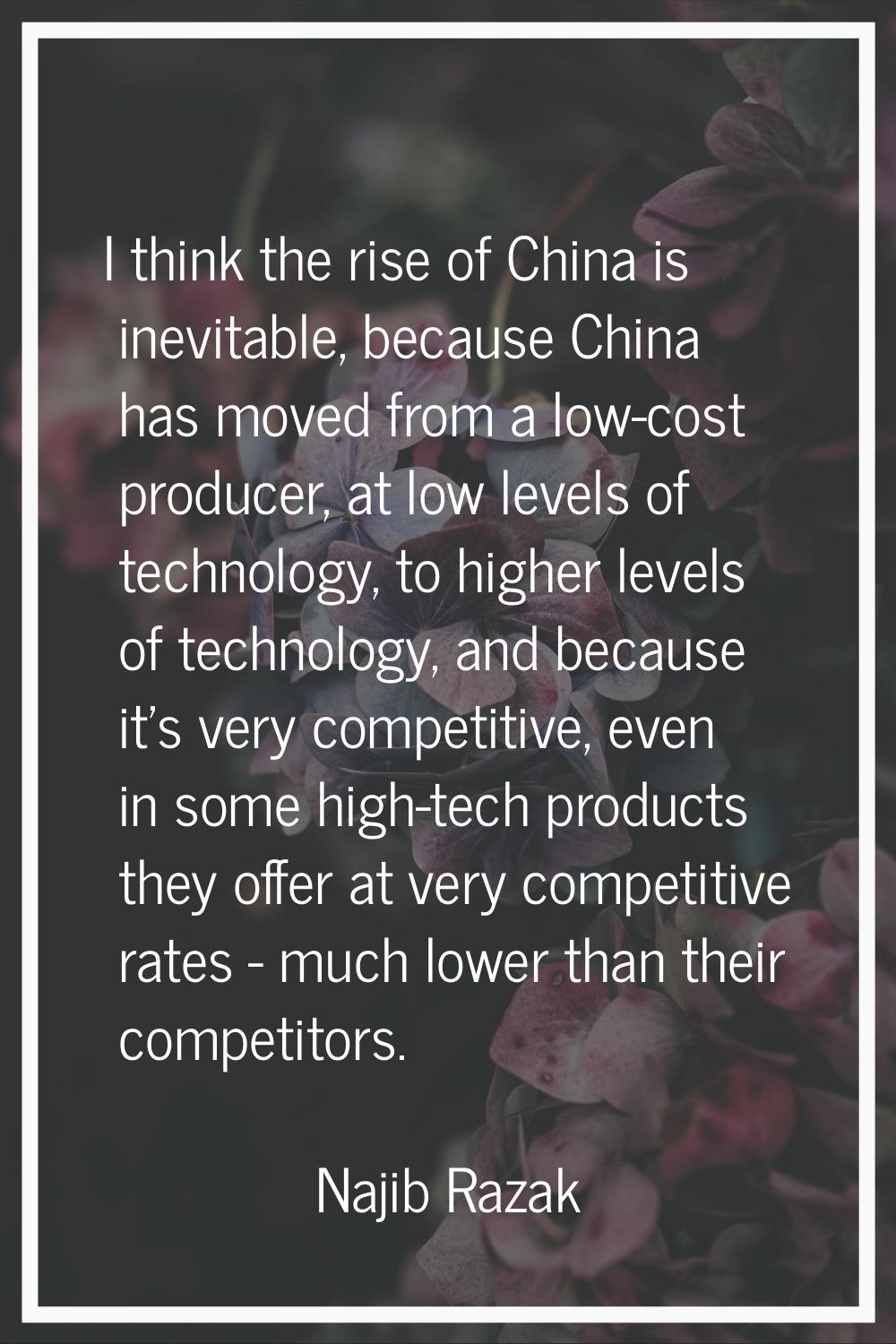 I think the rise of China is inevitable, because China has moved from a low-cost producer, at low l