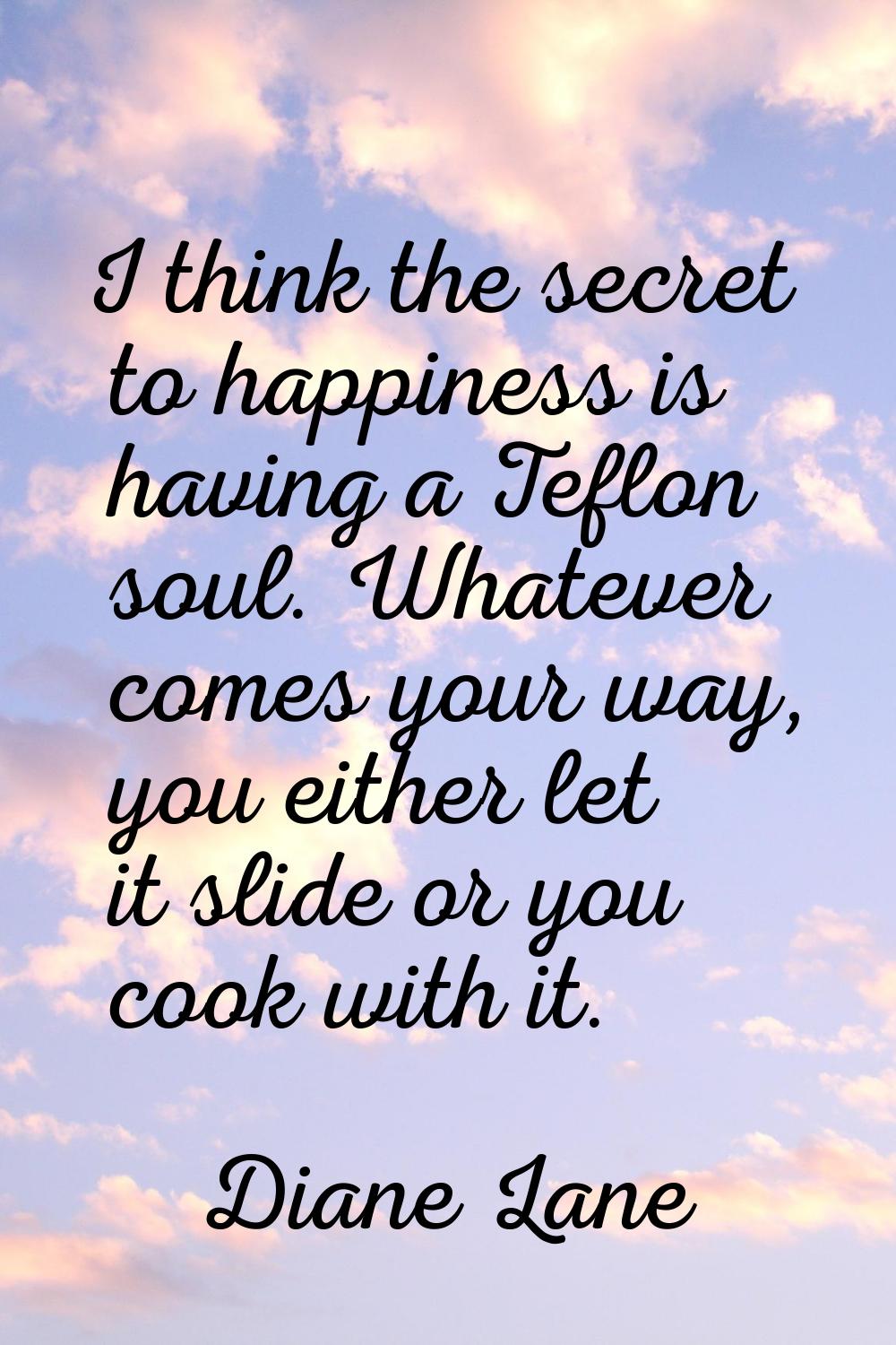 I think the secret to happiness is having a Teflon soul. Whatever comes your way, you either let it