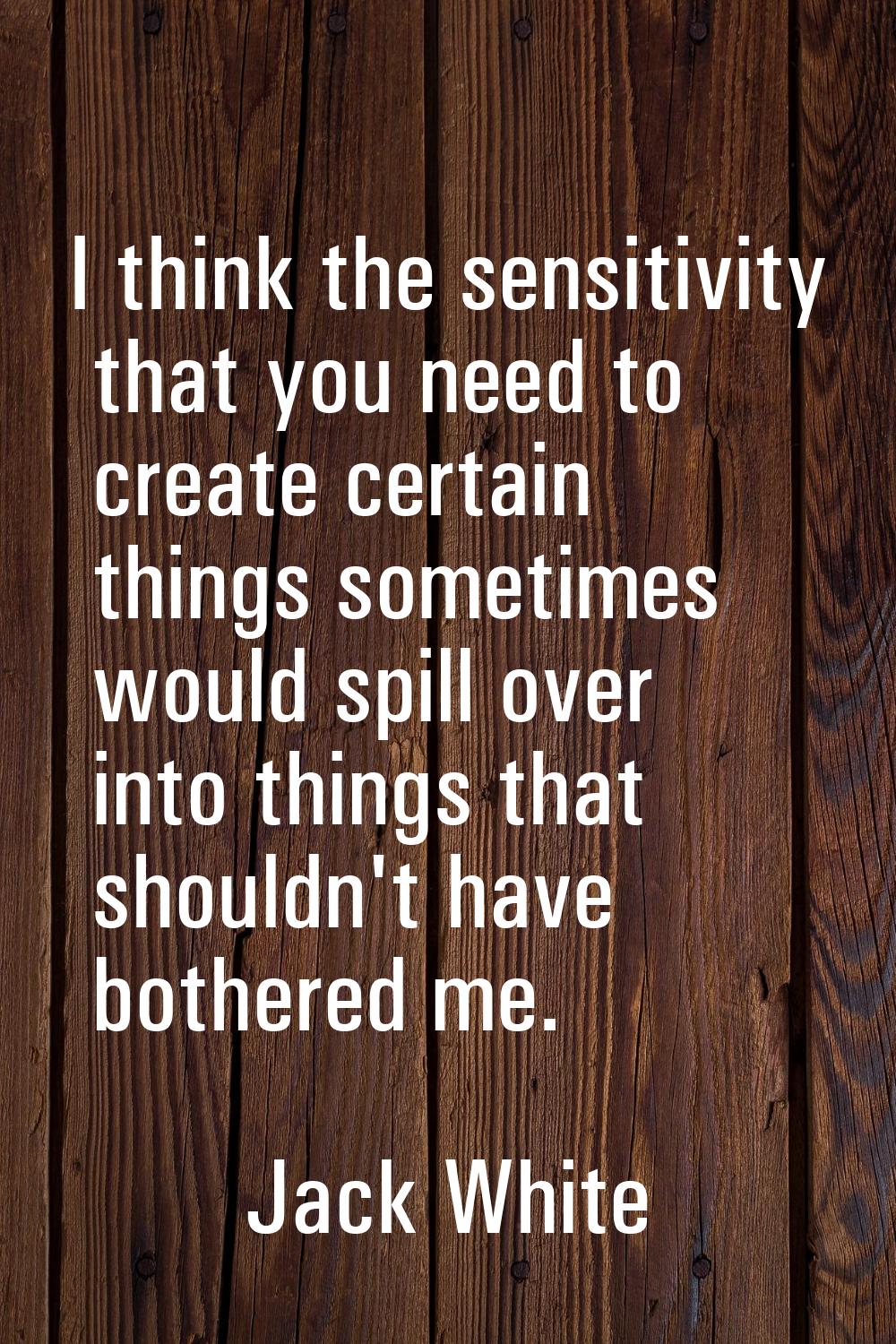 I think the sensitivity that you need to create certain things sometimes would spill over into thin