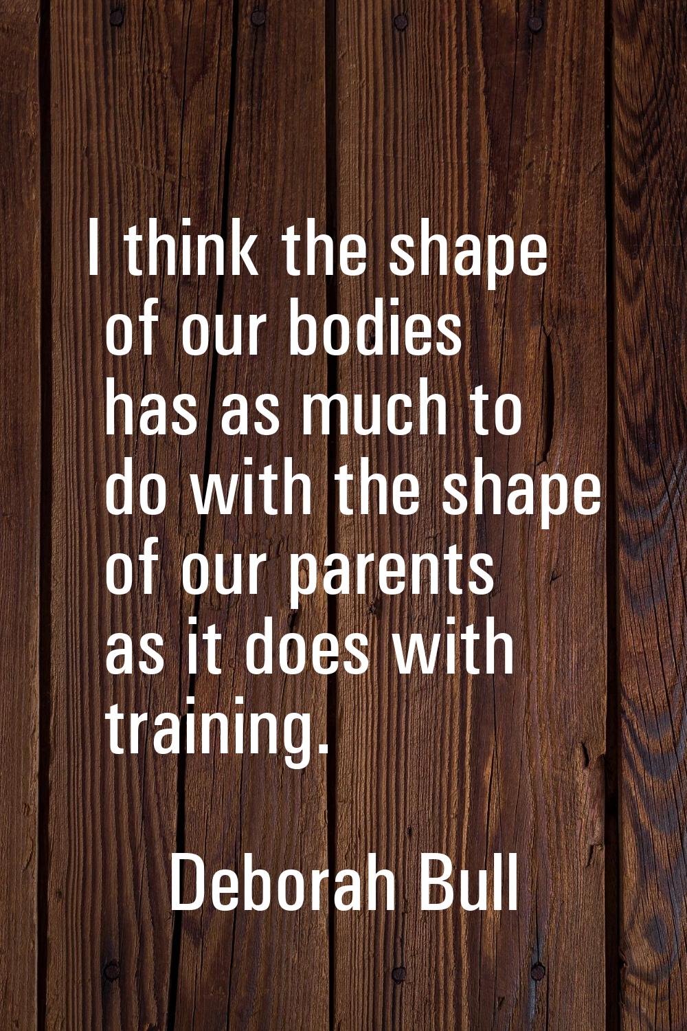 I think the shape of our bodies has as much to do with the shape of our parents as it does with tra