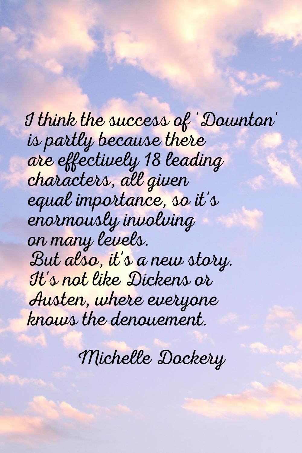 I think the success of 'Downton' is partly because there are effectively 18 leading characters, all