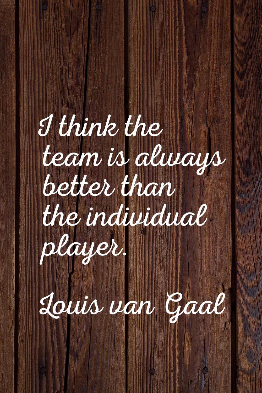 I think the team is always better than the individual player.
