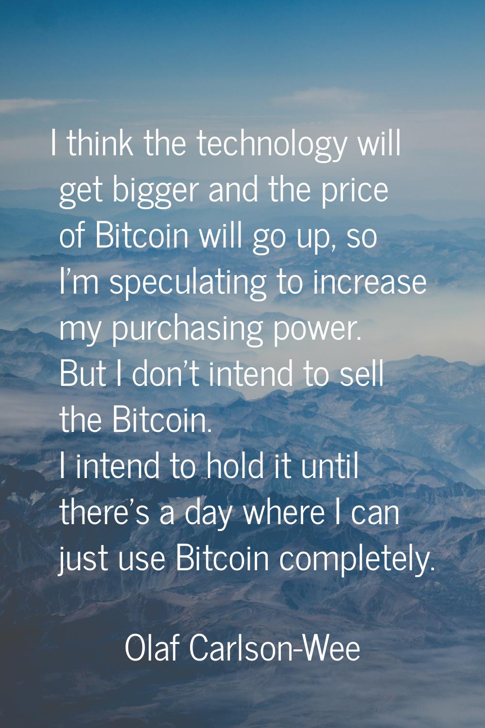 I think the technology will get bigger and the price of Bitcoin will go up, so I'm speculating to i