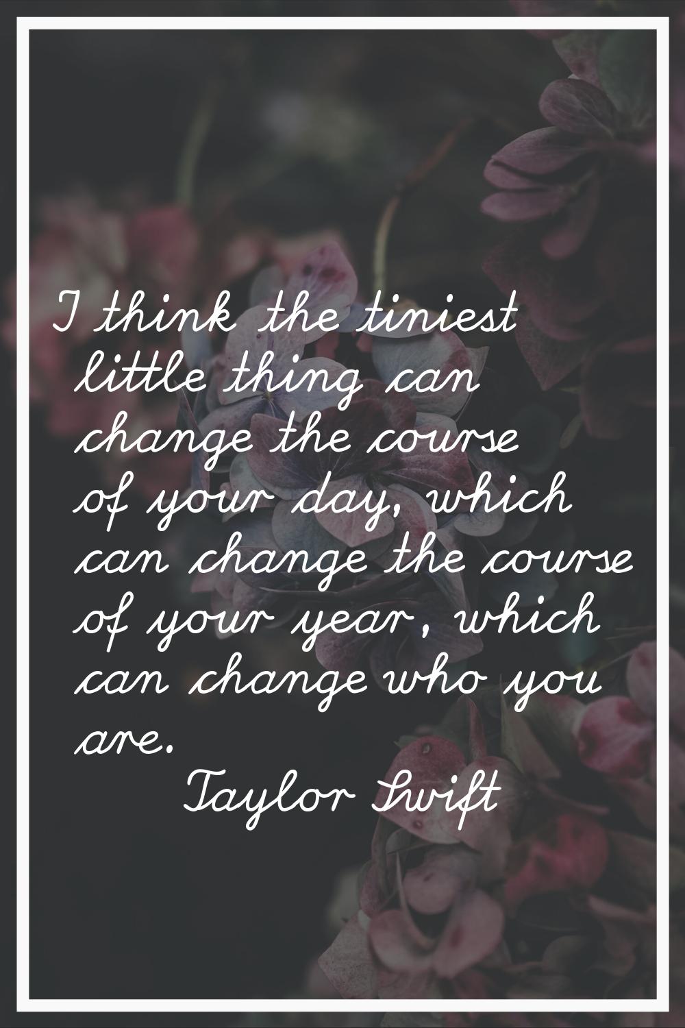 I think the tiniest little thing can change the course of your day, which can change the course of 