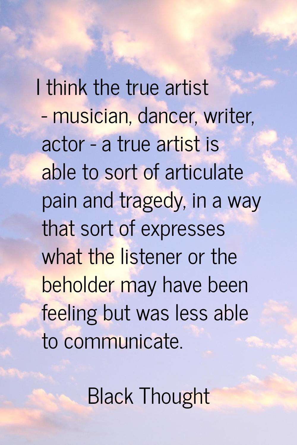 I think the true artist - musician, dancer, writer, actor - a true artist is able to sort of articu