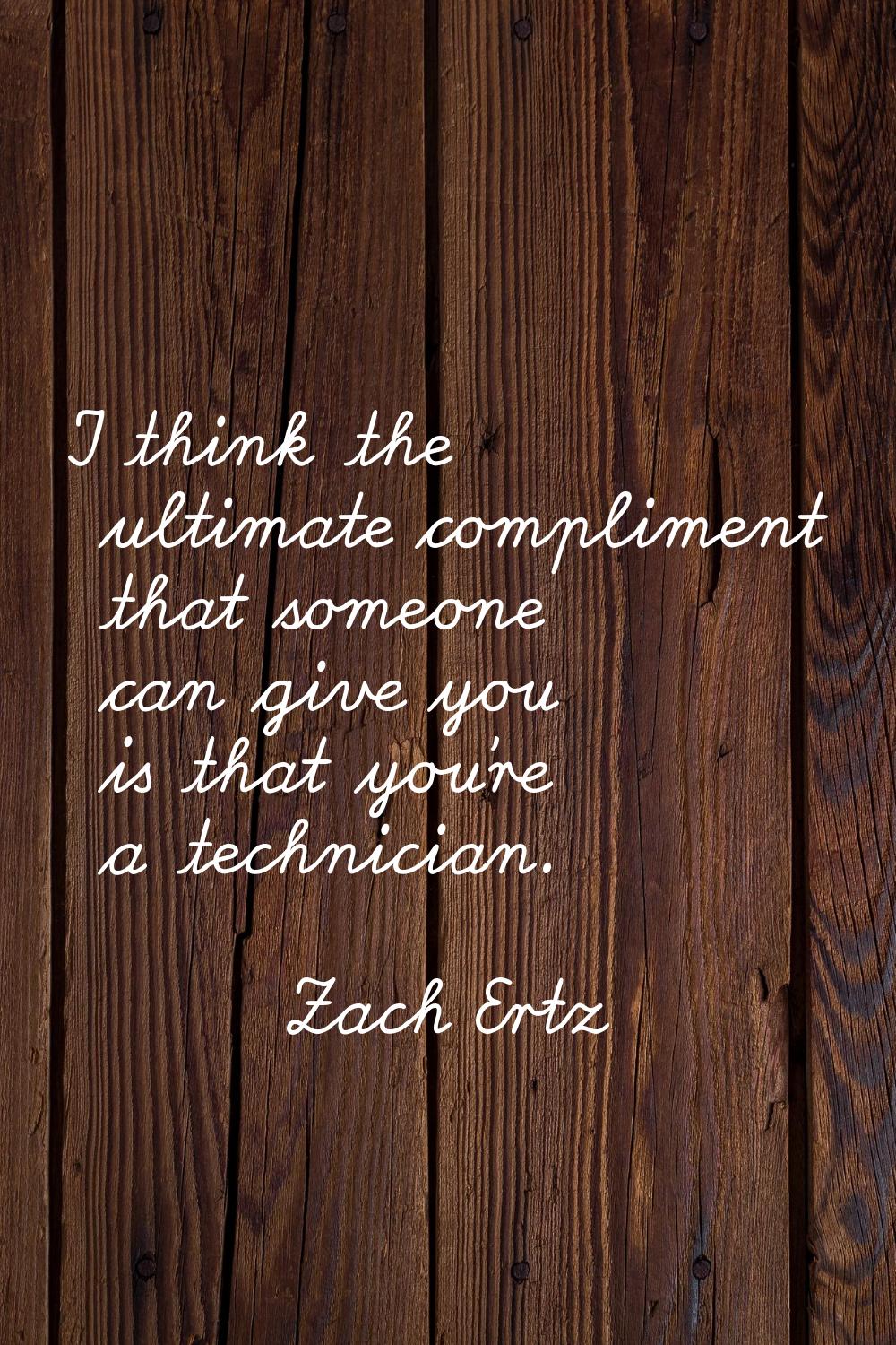 I think the ultimate compliment that someone can give you is that you're a technician.